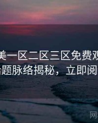 精品欧美一区二区三区免费观看热搜话题脉络揭秘，立即阅读