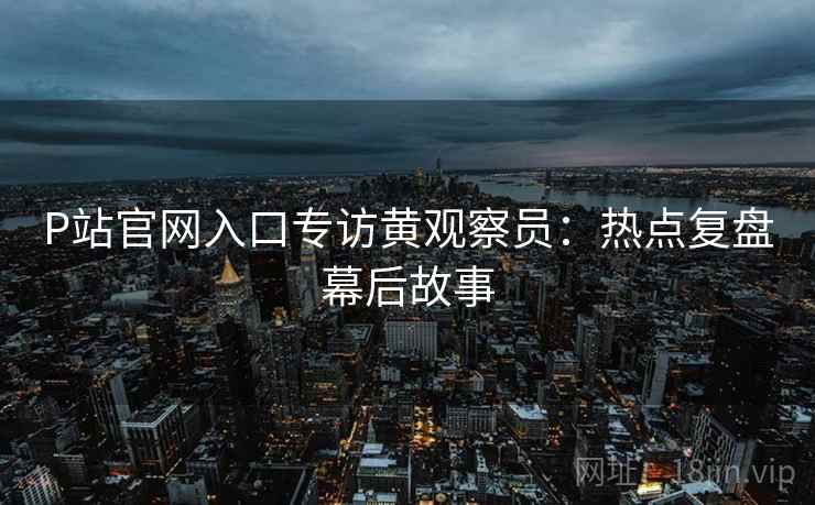 P站官网入口专访黄观察员：热点复盘幕后故事