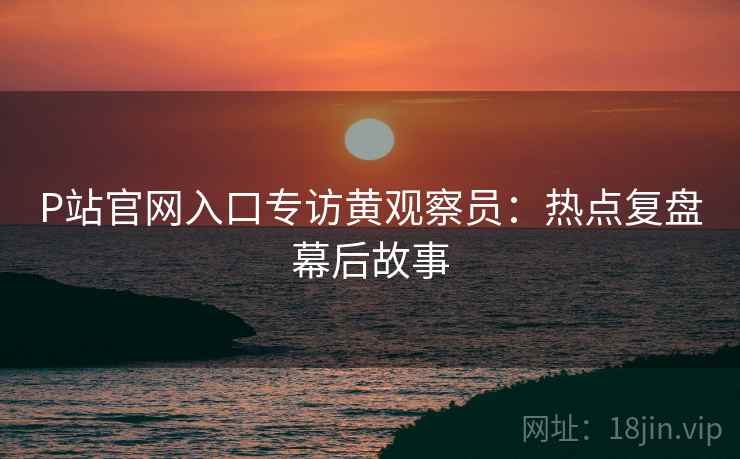 P站官网入口专访黄观察员：热点复盘幕后故事