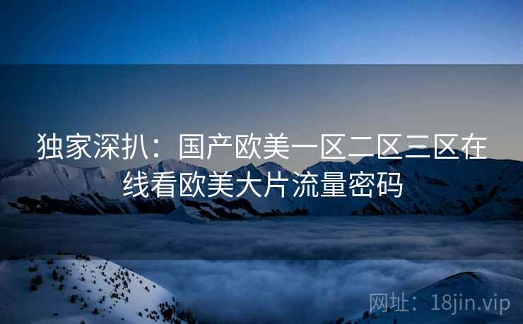 独家深扒：国产欧美一区二区三区在线看欧美大片流量密码