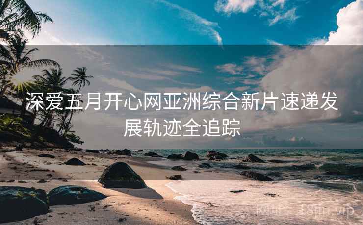 深爱五月开心网亚洲综合新片速递发展轨迹全追踪
