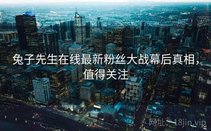 兔子先生在线最新粉丝大战幕后真相，值得关注