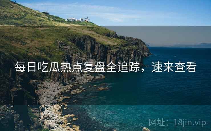 每日吃瓜热点复盘全追踪，速来查看