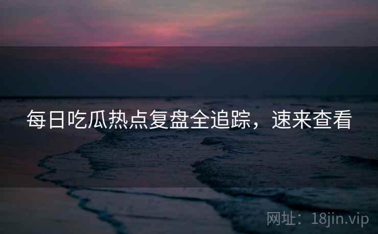 每日吃瓜热点复盘全追踪，速来查看