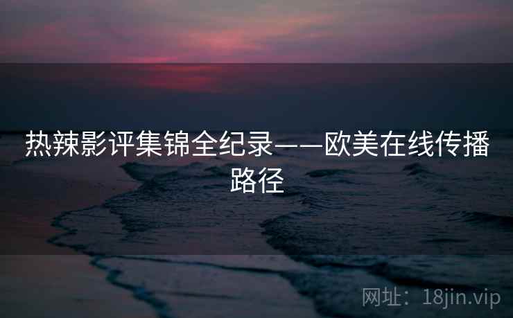 热辣影评集锦全纪录——欧美在线传播路径
