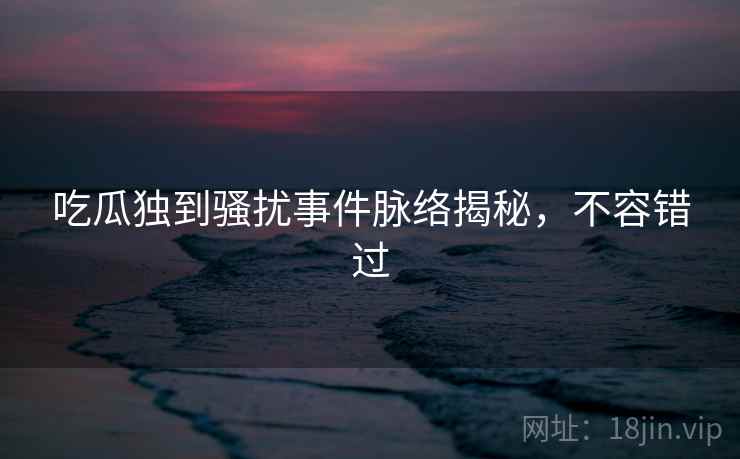 吃瓜独到骚扰事件脉络揭秘，不容错过