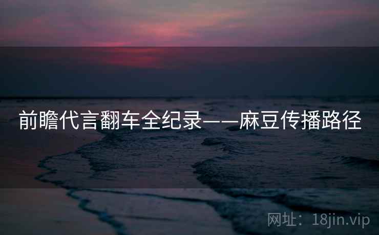 前瞻代言翻车全纪录——麻豆传播路径