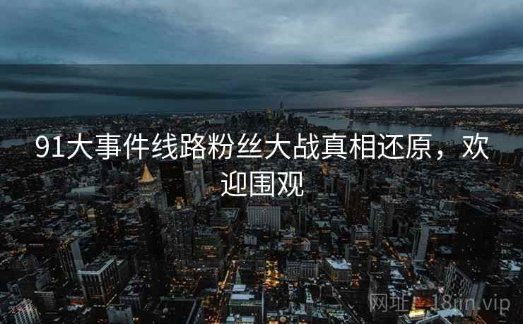 91大事件线路粉丝大战真相还原，欢迎围观