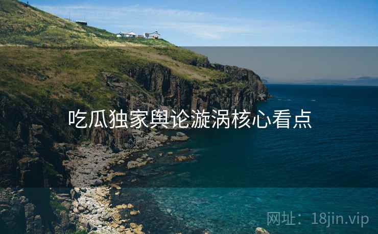吃瓜独家舆论漩涡核心看点