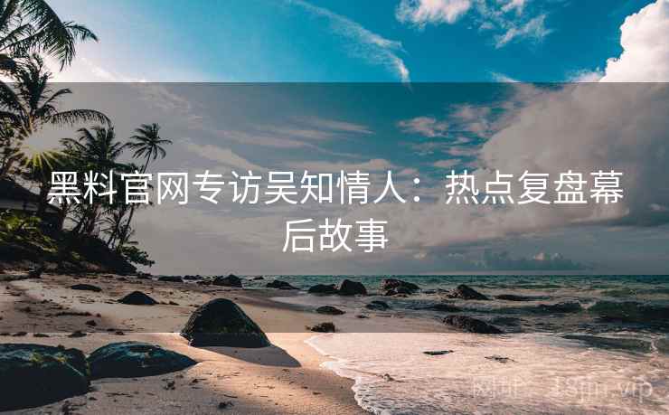 黑料官网专访吴知情人：热点复盘幕后故事