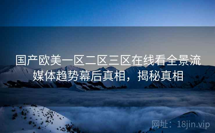 国产欧美一区二区三区在线看全景流媒体趋势幕后真相，揭秘真相
