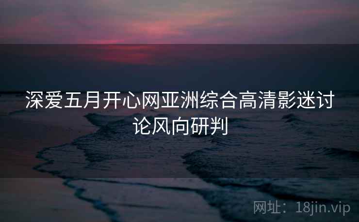深爱五月开心网亚洲综合高清影迷讨论风向研判