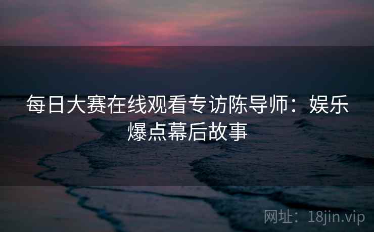 每日大赛在线观看专访陈导师：娱乐爆点幕后故事