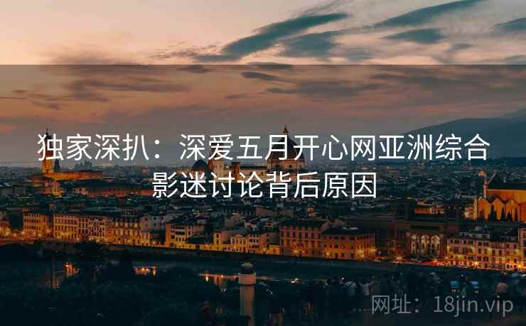 独家深扒：深爱五月开心网亚洲综合影迷讨论背后原因