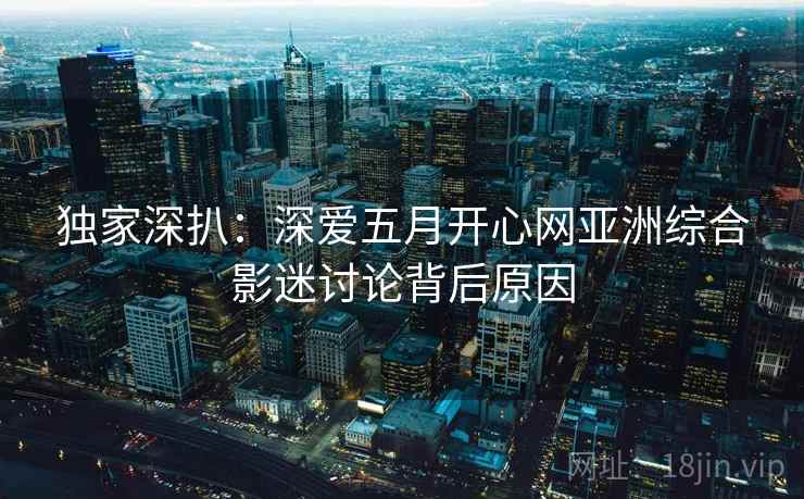 独家深扒：深爱五月开心网亚洲综合影迷讨论背后原因
