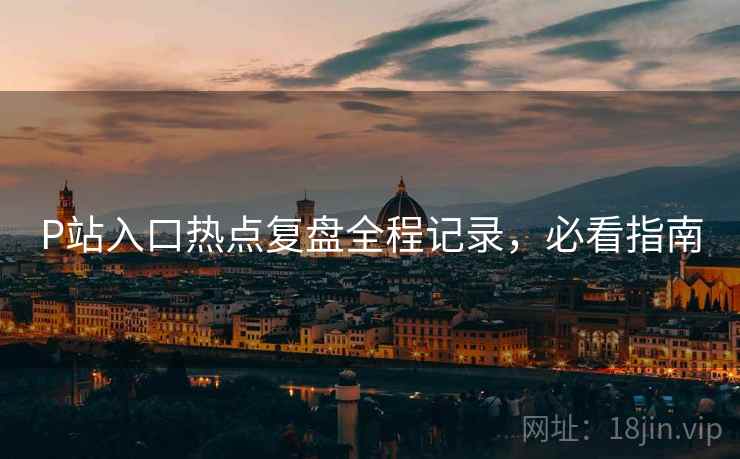 P站入口热点复盘全程记录，必看指南