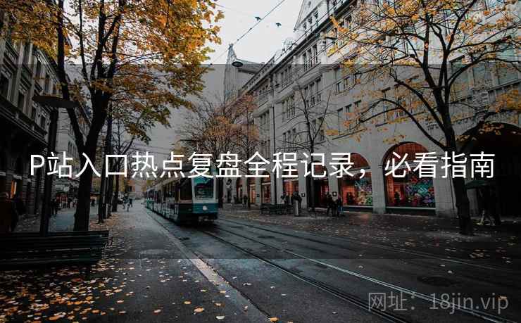 P站入口热点复盘全程记录，必看指南