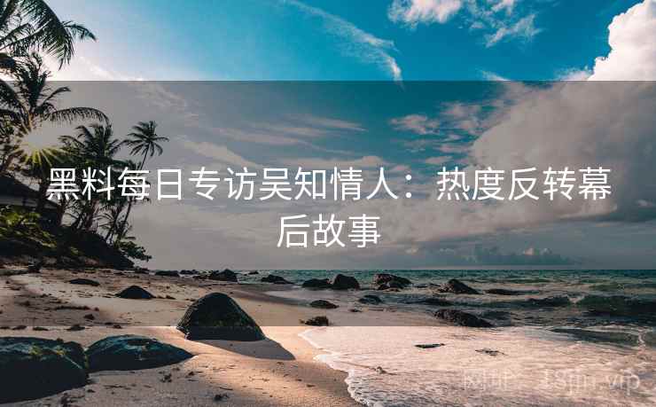 黑料每日专访吴知情人：热度反转幕后故事
