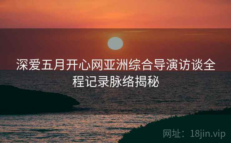 深爱五月开心网亚洲综合导演访谈全程记录脉络揭秘