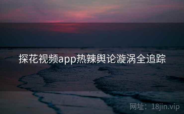 探花视频app热辣舆论漩涡全追踪