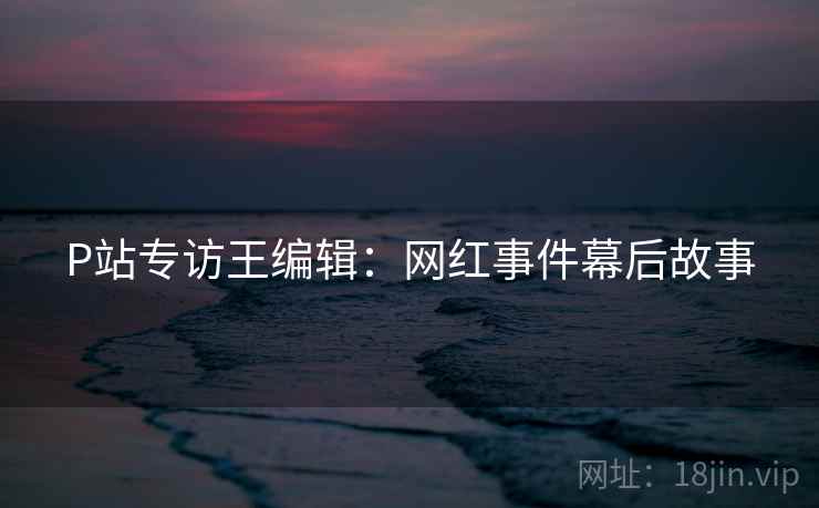 P站专访王编辑：网红事件幕后故事
