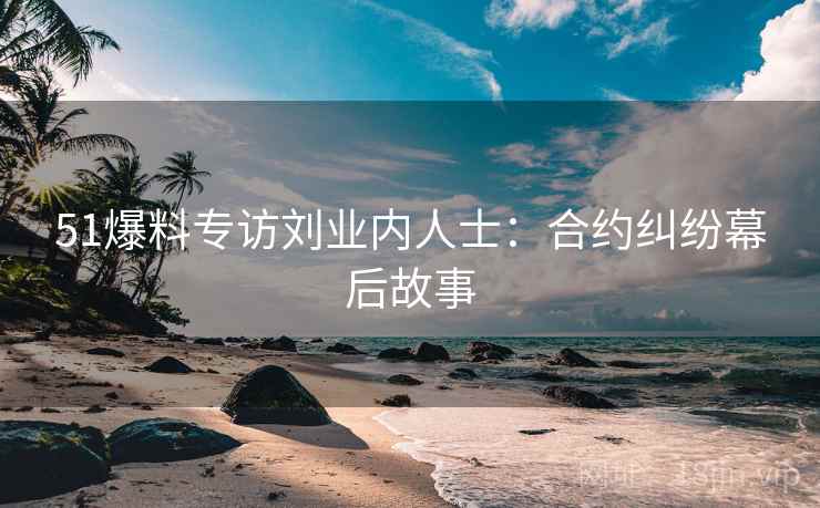 51爆料专访刘业内人士：合约纠纷幕后故事