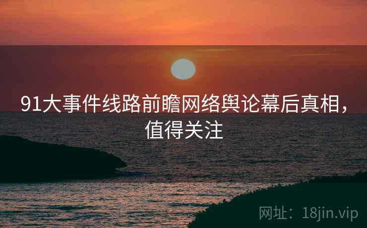 91大事件线路前瞻网络舆论幕后真相，值得关注