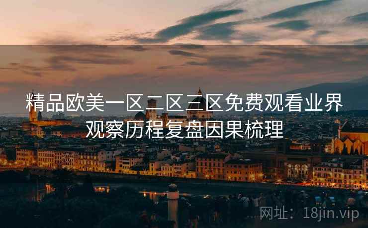精品欧美一区二区三区免费观看业界观察历程复盘因果梳理