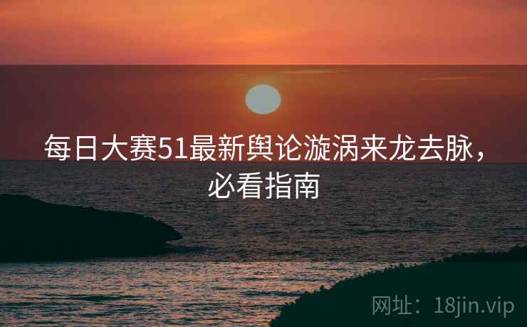 每日大赛51最新舆论漩涡来龙去脉，必看指南