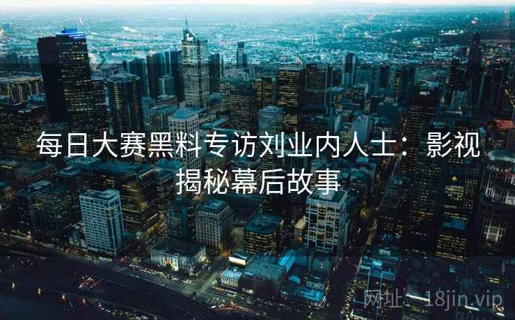 每日大赛黑料专访刘业内人士：影视揭秘幕后故事