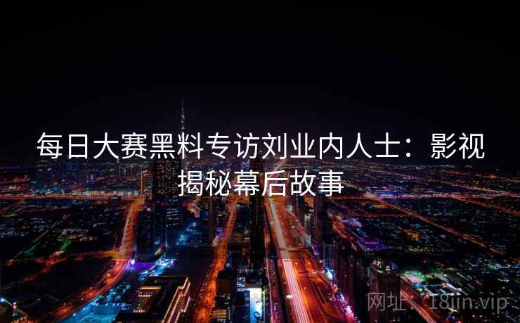 每日大赛黑料专访刘业内人士：影视揭秘幕后故事