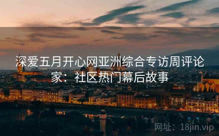 深爱五月开心网亚洲综合专访周评论家：社区热门幕后故事