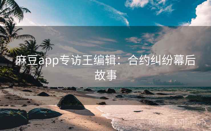 麻豆app专访王编辑：合约纠纷幕后故事