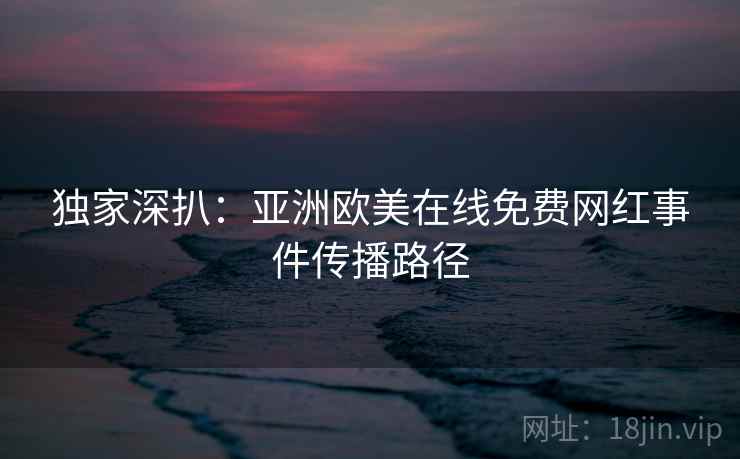 独家深扒：亚洲欧美在线免费网红事件传播路径