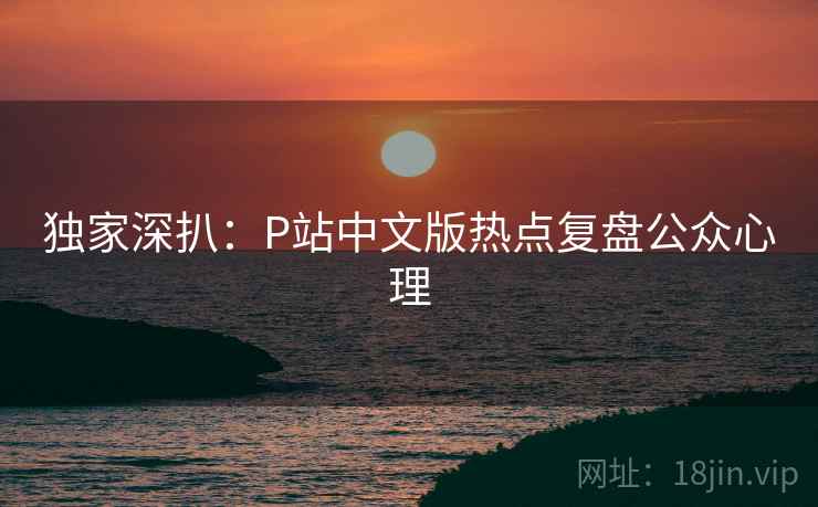 独家深扒：P站中文版热点复盘公众心理