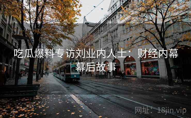 吃瓜爆料专访刘业内人士:财经内幕幕后故事 吃瓜爆料专访刘业内人士:财经内幕幕后故事